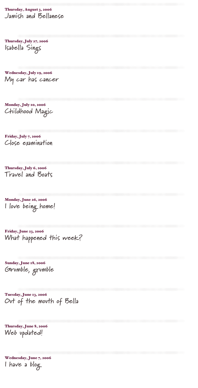 ￼

Thursday, August 3, 2006
Jamish and Bellanese
read more...​

￼

Thursday, July 27, 2006
Isabella Sings
read more...​

￼

Wednesday, July 19, 2006
My car has cancer
read more...​

￼

Monday, July 10, 2006
Childhood Magic
read more...​

￼

Friday, July 7, 2006
Close examination
read more...​

￼

Thursday, July 6, 2006
Travel and Boats
read more...​

￼

Monday, June 26, 2006
I love being home!
read more...​

￼

Friday, June 23, 2006
What happened this week?
read more...​

￼

Sunday, June 18, 2006
Grumble, grumble
read more...​

￼

Tuesday, June 13, 2006
Out of the mouth of Bella
read more...​

￼

Thursday, June 8, 2006
Web updated!
read more...​

￼

Wednesday, June 7, 2006
I have a blog
read more...​


