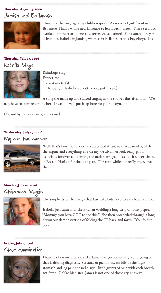 ￼

Thursday, August 3, 2006
Jamish and Bellanese
￼
Those are the languages my children speak.  As soon as I got fluent in Bellanese, I had a whole new language to learn with James.  There’s a lot of overlap, but there are some new terms we’ve learned.  For example, Eeya-dah-wah is Isabella in Jamish, whereas in Bellanese it was Eeya-beya.  It’s a 
read more...​
￼

Thursday, July 27, 2006
Isabella Sings
￼
Raindrops sing
Every time
Snow starts to fall
      (copyright Isabella Verratti 2006, just in case)

A song she made up and started singing in the shower this afternoon.  We may have to start recording her.  If we do, we’ll put it up here for your enjoyment.

Oh, and by the way,  we got a second 
read more...​
￼

Wednesday, July 19, 2006
My car has cancer
￼
Well, that’s how the service rep described it, anyway.  Apparently, while the engine and everything else on my ’99 4Runner look really good, especially for over 100k miles, the undercarriage looks like it’s been sitting in Boston Harbor for the past year.  The rust, while not really any worse than 
read more...​
￼

Monday, July 10, 2006
Childhood Magic
￼
The simplicity of the things that fascinate kids never ceases to amaze me.

Isabella just came into the kitchen wielding a long strip of toilet paper.  “Mommy, you have GOT to see this!”  She then proceeded through a long, drawn out demonstration of folding the TP back and forth (“You fold it over 
read more...​
￼

Friday, July 7, 2006
Close examination
￼
I hate it when my kids are sick.  James has got something weird going on that is defying diagnosis.  Screams of pain in the middle of the night, stomach and leg pain (or so he says), little grunts of pain with each breath, 101 fever.  Unlike his sister, James is not one of those cry-at-every-
read more...​
