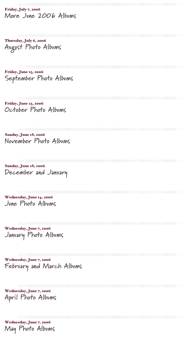 ￼

Friday, July 7, 2006
More June 2006 Albums
read more...​

￼

Thursday, July 6, 2006
August Photo Albums
read more...​

￼

Friday, June 23, 2006
September Photo Albums
read more...​

￼

Friday, June 23, 2006
October Photo Albums
read more...​

￼

Sunday, June 18, 2006
November Photo Albums
read more...​

￼

Sunday, June 18, 2006
December and January
read more...​

￼

Wednesday, June 14, 2006
June Photo Albums
read more...​

￼

Wednesday, June 7, 2006
January Photo Albums
read more...​

￼

Wednesday, June 7, 2006
February and March Albums
read more...​

￼

Wednesday, June 7, 2006
April Photo Albums
read more...​

￼

Wednesday, June 7, 2006
May Photo Albums
read more...​


