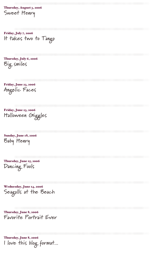 ￼

Thursday, August 3, 2006
Sweet Henry
read more...​

￼

Friday, July 7, 2006
It takes two to Tango
read more...​

￼

Thursday, July 6, 2006
Big smiles
read more...​

￼

Friday, June 23, 2006
Angelic Faces
read more...​

￼

Friday, June 23, 2006
Halloween Giggles
read more...​

￼

Sunday, June 18, 2006
Baby Henry
read more...​

￼

Thursday, June 15, 2006
Dancing Fools
read more...​

￼

Wednesday, June 14, 2006
Seagulls at the Beach
read more...​

￼

Thursday, June 8, 2006
Favorite Portrait Ever
read more...​

￼

Thursday, June 8, 2006
I love this blog format...
read more...​

